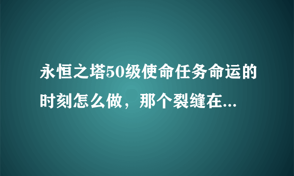 永恒之塔50级使命任务命运的时刻怎么做，那个裂缝在哪，截个图，发个位置