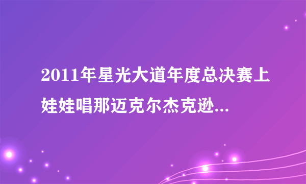 2011年星光大道年度总决赛上娃娃唱那迈克尔杰克逊的歌叫什么啊?