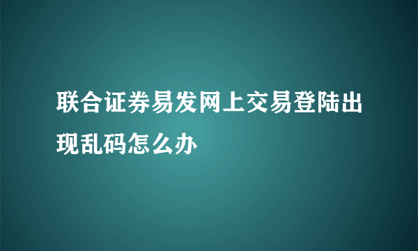 联合证券易发网上交易登陆出现乱码怎么办