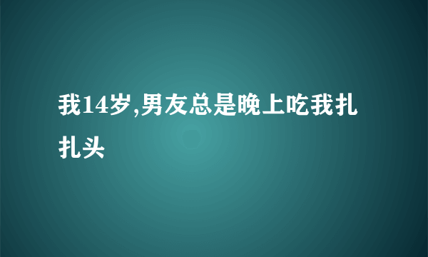 我14岁,男友总是晚上吃我扎扎头