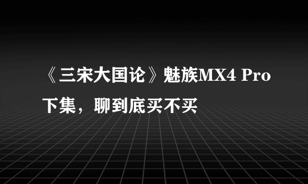 《三宋大国论》魅族MX4 Pro下集，聊到底买不买