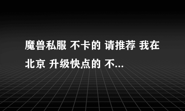 魔兽私服 不卡的 请推荐 我在北京 升级快点的 不要太变态