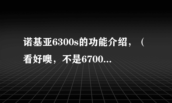 诺基亚6300s的功能介绍，（看好噢，不是6700s,6300s就是6300的滑盖版）。 报价一般是多少呢
