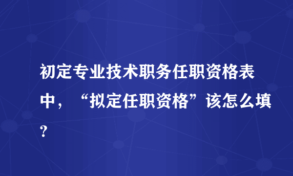 初定专业技术职务任职资格表中，“拟定任职资格”该怎么填？