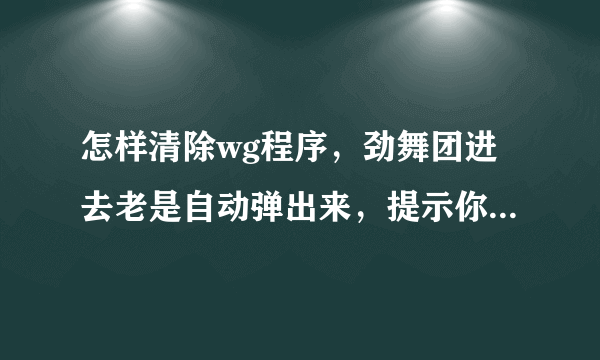 怎样清除wg程序，劲舞团进去老是自动弹出来，提示你有什么wg程序，怎么把wg程序清除掉啊