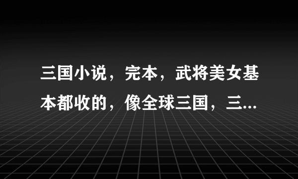 三国小说，完本，武将美女基本都收的，像全球三国，三国兽焰，最好是向全球三国的，武将死老太可惜了