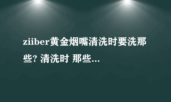 ziiber黄金烟嘴清洗时要洗那些? 清洗时 那些需要洗 应该怎么拆 放磁铁的那金色铜管要不要清洗？