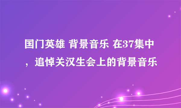 国门英雄 背景音乐 在37集中，追悼关汉生会上的背景音乐