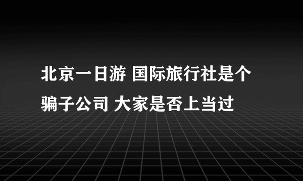 北京一日游 国际旅行社是个骗子公司 大家是否上当过