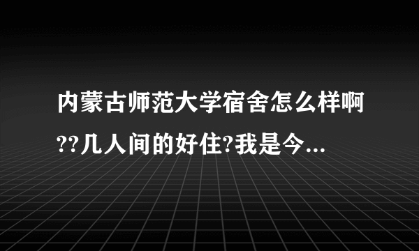 内蒙古师范大学宿舍怎么样啊??几人间的好住?我是今年的考生，三本