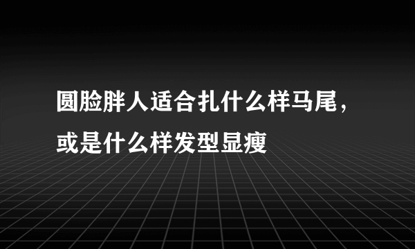 圆脸胖人适合扎什么样马尾，或是什么样发型显瘦