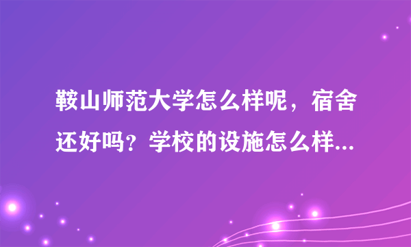 鞍山师范大学怎么样呢，宿舍还好吗？学校的设施怎么样？希望了解的人帮助回答~！！