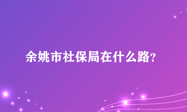 余姚市社保局在什么路？