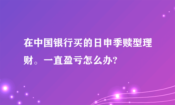 在中国银行买的日申季赎型理财。一直盈亏怎么办?