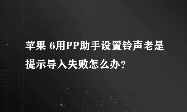 苹果 6用PP助手设置铃声老是提示导入失败怎么办？