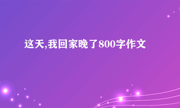 这天,我回家晚了800字作文