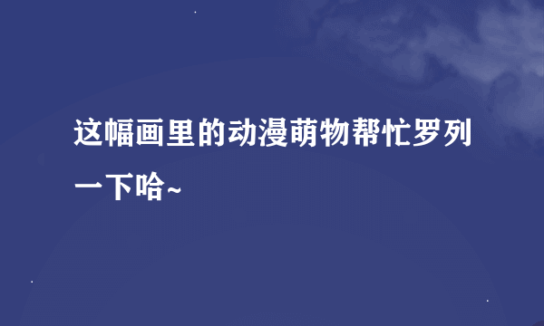 这幅画里的动漫萌物帮忙罗列一下哈~