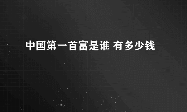 中国第一首富是谁 有多少钱