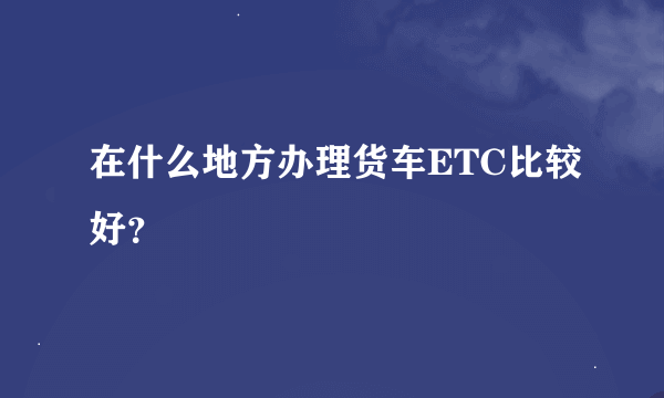 在什么地方办理货车ETC比较好？