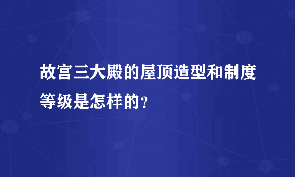 故宫三大殿的屋顶造型和制度等级是怎样的？