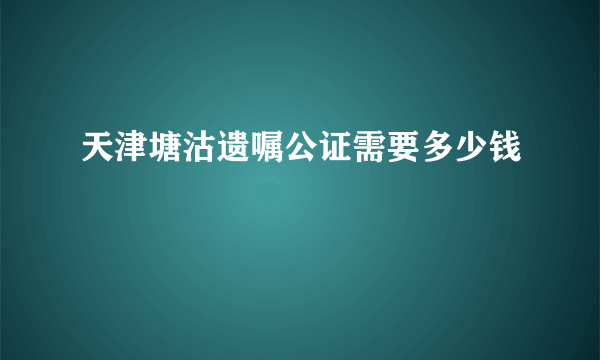 天津塘沽遗嘱公证需要多少钱