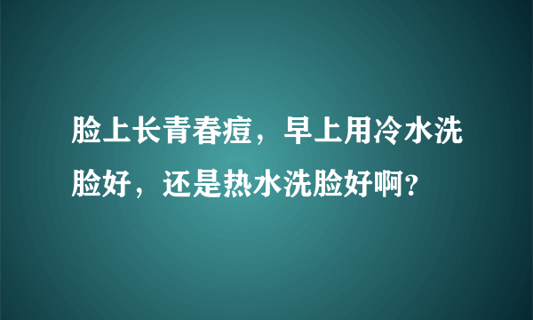 脸上长青春痘，早上用冷水洗脸好，还是热水洗脸好啊？