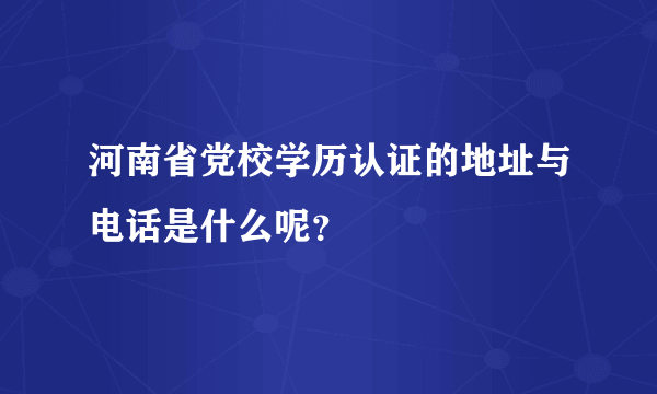 河南省党校学历认证的地址与电话是什么呢？
