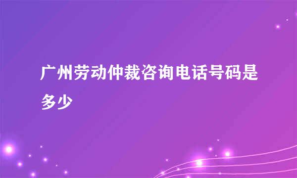 广州劳动仲裁咨询电话号码是多少