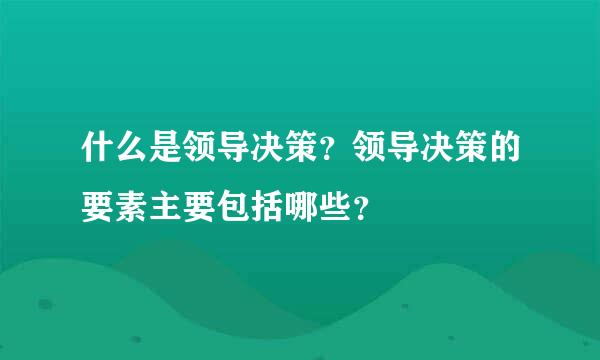 什么是领导决策？领导决策的要素主要包括哪些？